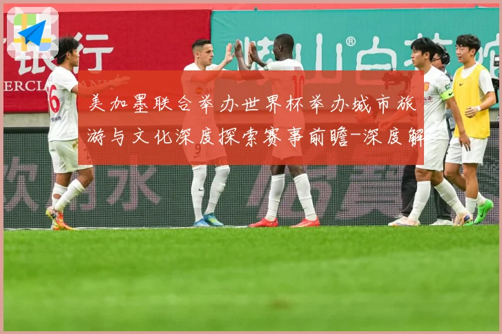 美加墨联合举办世界杯举办城市旅游与文化深度探索赛事前瞻-深度解析