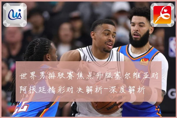 世界男排联赛焦点升级塞尔维亚对阿根廷精彩对决解析-深度解析