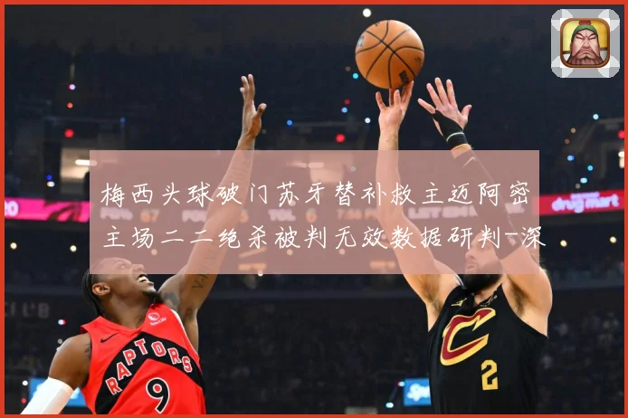 梅西头球破门苏牙替补救主迈阿密主场二二绝杀被判无效数据研判-深度解析
