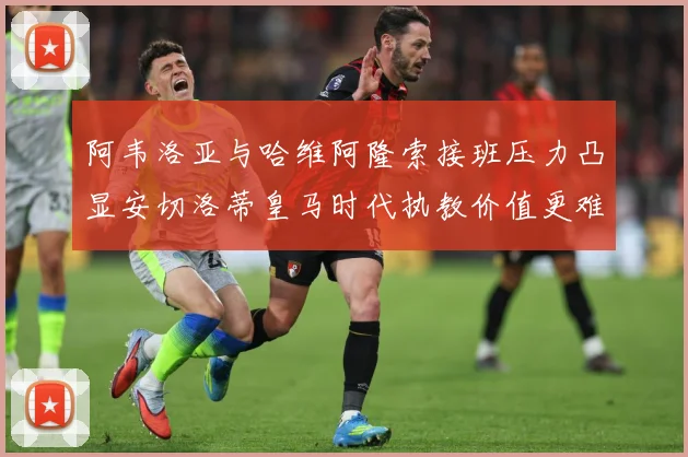 阿韦洛亚与哈维阿隆索接班压力凸显安切洛蒂皇马时代执教价值更难战术观察-深度解析