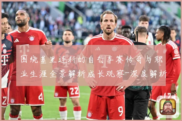 围绕基里连科的自行车赛传奇与职业生涯全景解析成长观察-深度解析