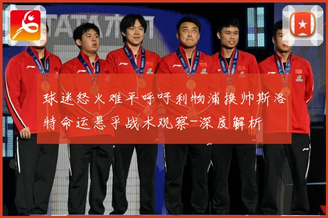 球迷怒火难平呼吁利物浦换帅斯洛特命运悬乎战术观察-深度解析