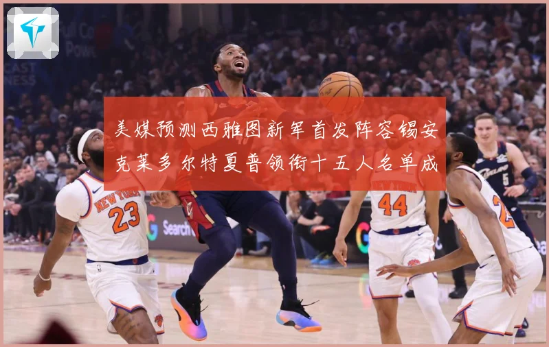 美媒预测西雅图新军首发阵容锡安克莱多尔特夏普领衔十五人名单成长观察-深度解析