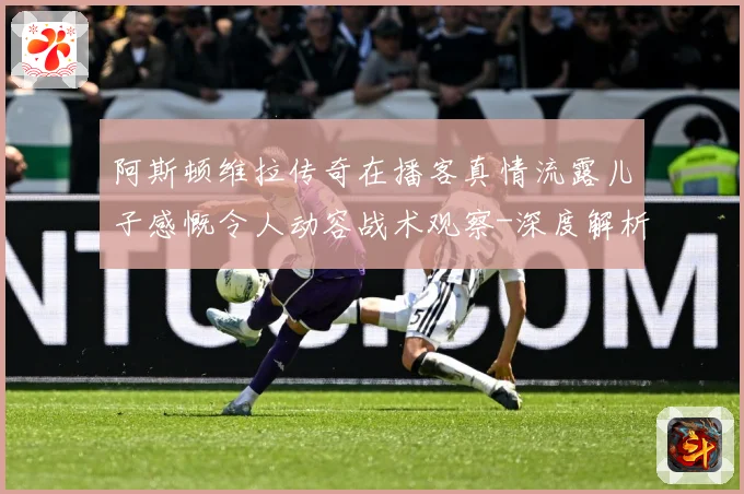 阿斯顿维拉传奇在播客真情流露儿子感慨令人动容战术观察-深度解析