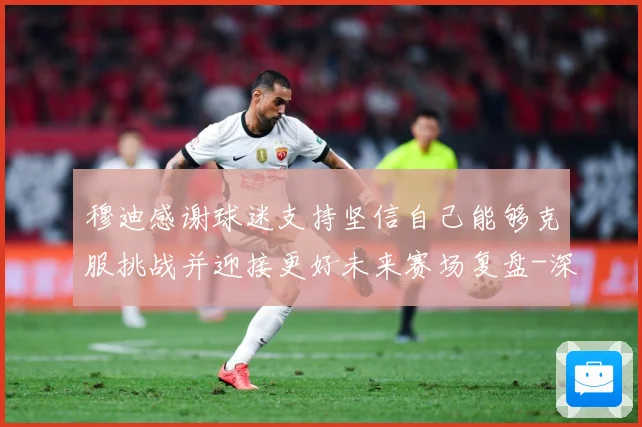 穆迪感谢球迷支持坚信自己能够克服挑战并迎接更好未来赛场复盘-深度解析