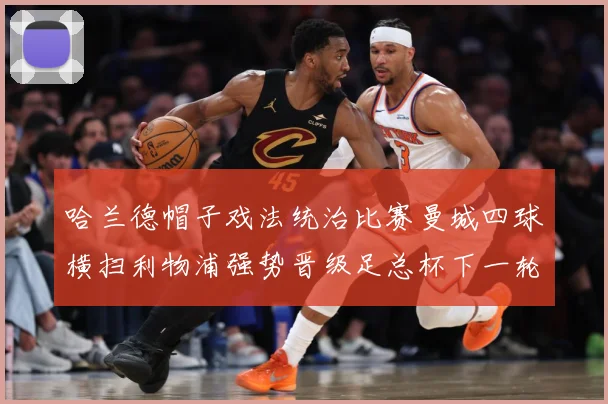 哈兰德帽子戏法统治比赛曼城四球横扫利物浦强势晋级足总杯下一轮战术观察-深度解析