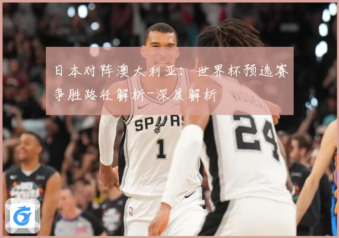 日本对阵澳大利亚：世界杯预选赛争胜路径解析-深度解析