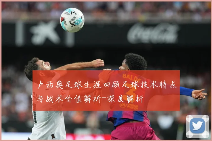 卢西奥足球生涯回顾足球技术特点与战术价值解析-深度解析