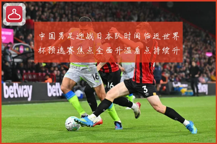 中国男足迎战日本队时间临近世界杯预选赛焦点全面升温看点持续升级-深度解析