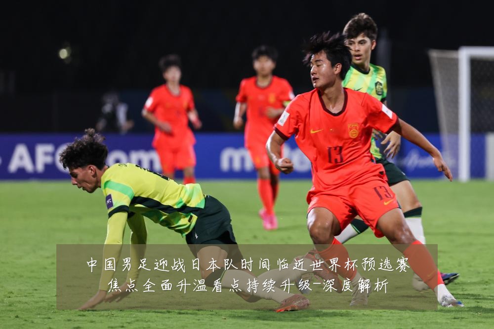 中国男足迎战日本队时间临近世界杯预选赛焦点全面升温看点持续升级-深度解析