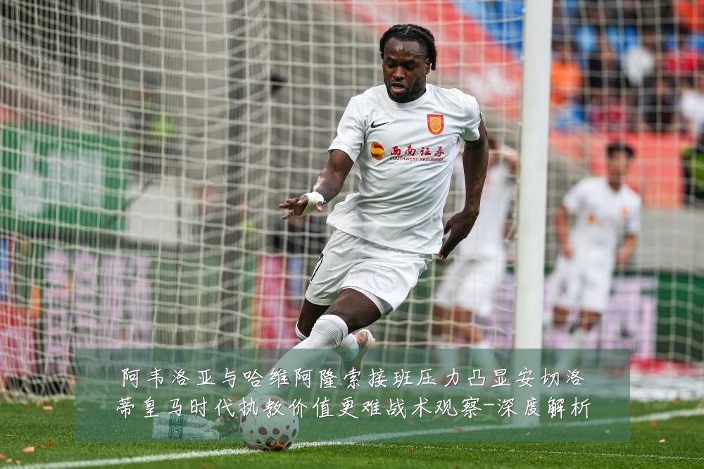 阿韦洛亚与哈维阿隆索接班压力凸显安切洛蒂皇马时代执教价值更难战术观察-深度解析