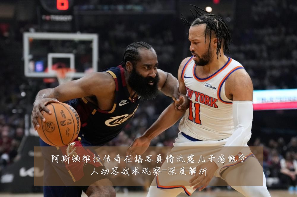 阿斯顿维拉传奇在播客真情流露儿子感慨令人动容战术观察-深度解析