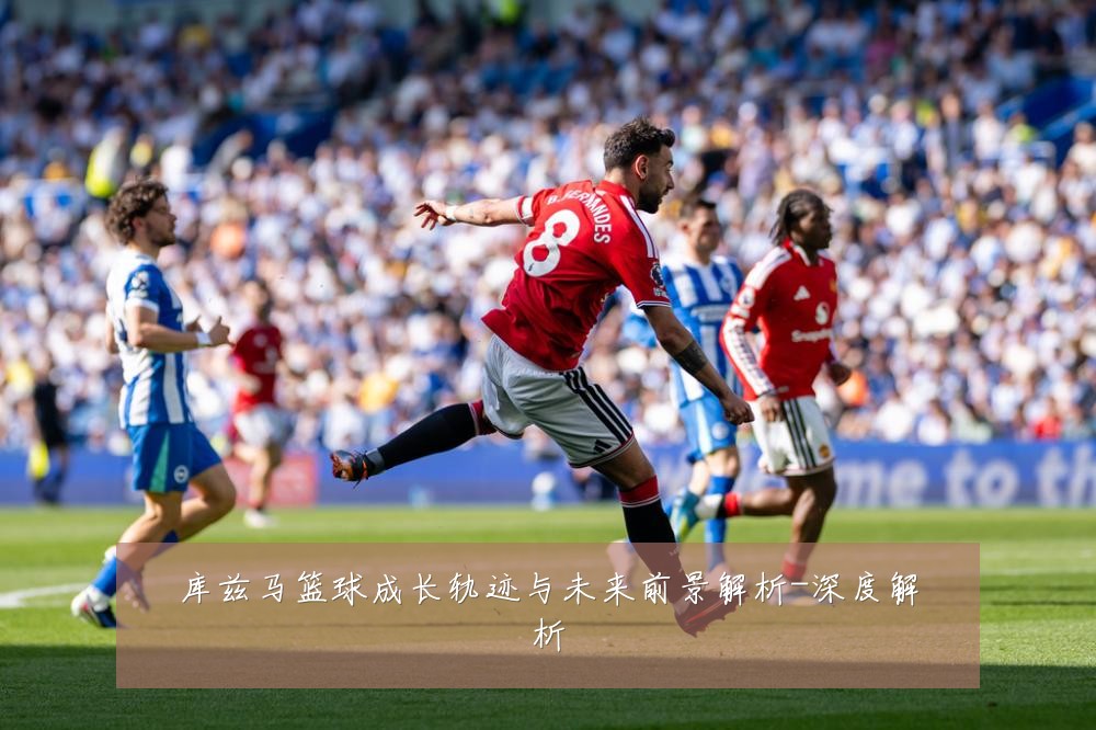 库兹马篮球成长轨迹与未来前景解析-深度解析