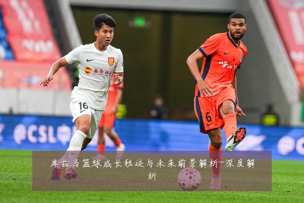库兹马篮球成长轨迹与未来前景解析-深度解析